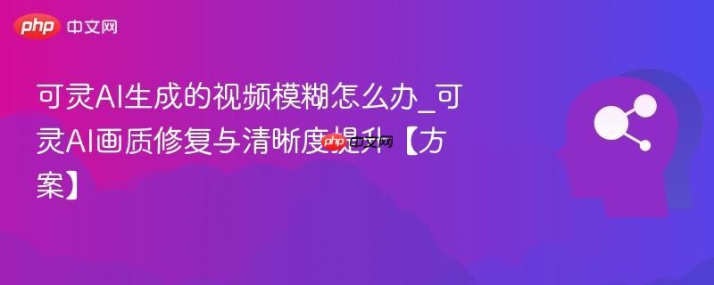 可灵ai生成的视频模糊怎么办_可灵ai画质修复与清晰度提升【方案】
